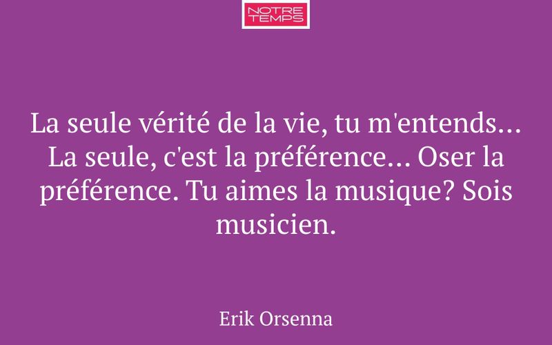 La seule vérité de la vie, tu m'entends... La seule, c'est la préférence... Oser la préférence. Tu aimes la musique? Sois musicien.