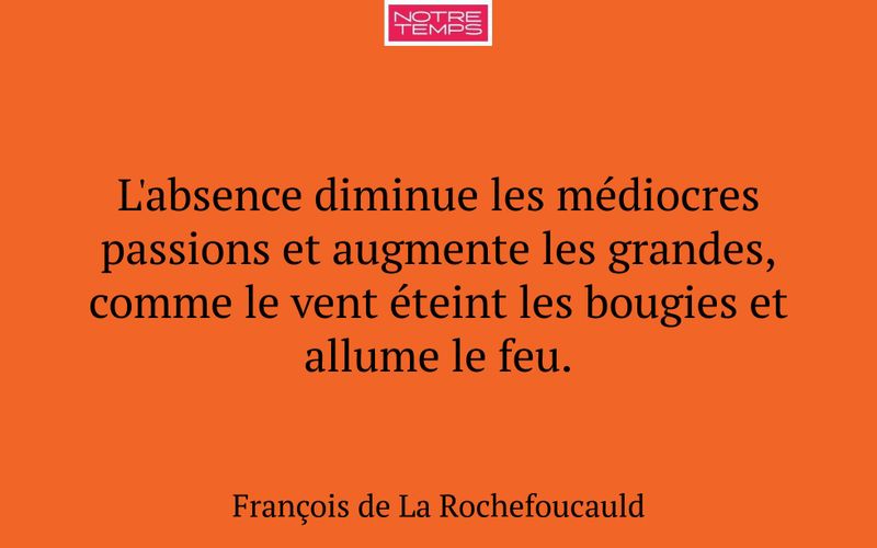 L'absence diminue les médiocres passions et augmente les grandes, comme le vent éteint les bougies et allume le feu.