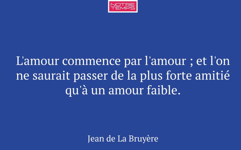 L'amour commence par l'amour ; et l'on ne saurait passer de la plus forte amitié qu'à un amour faible.
