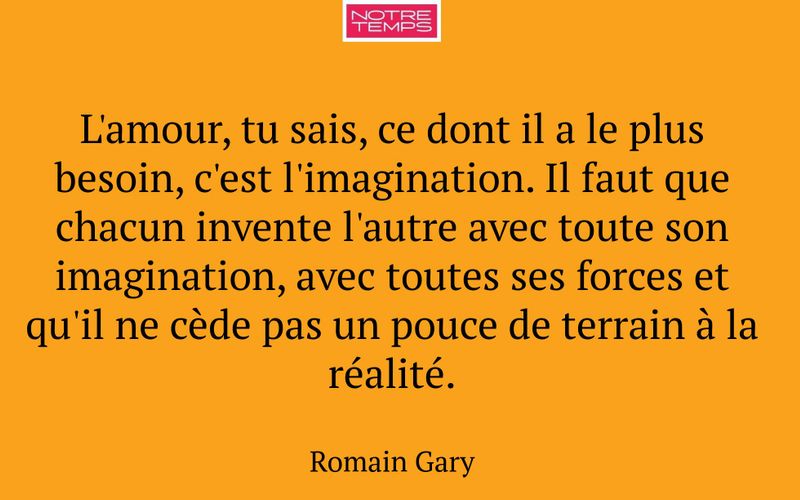 L'amour, tu sais, ce dont il a le plus besoin, c'est l'imagination. Il faut que chacun invente l'autre avec toute son imagination, avec toutes ses forces et qu'il ne cède pas un pouce de terrain à la réalité.