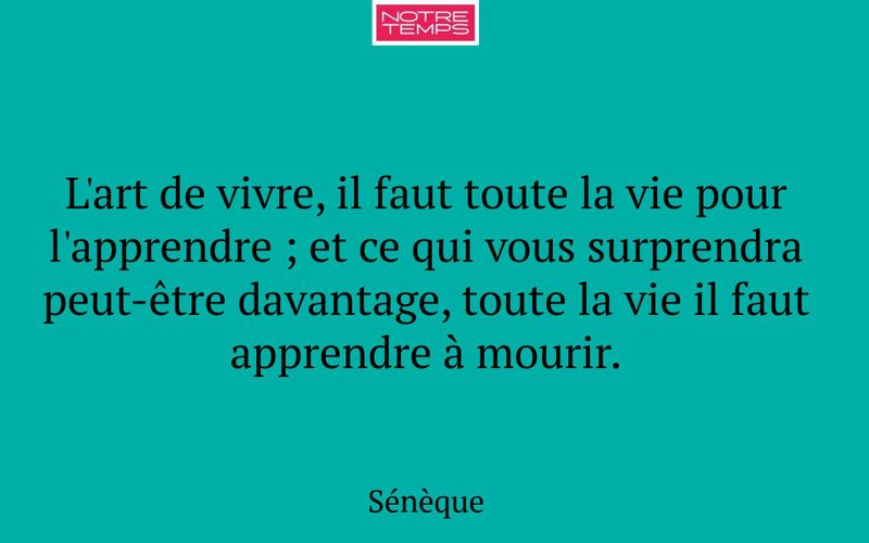 L'art de vivre, il faut toute la vie pour l'apprendre ; et ce qui vous surprendra peut-être davantage, toute la vie il faut apprendre à mourir.