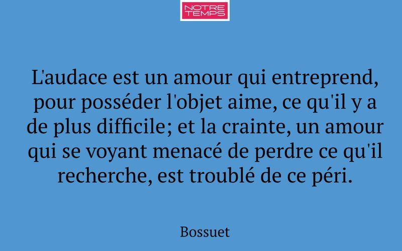 L'audace est un amour qui entreprend, pour posséder l'objet aime, ce qu'il y a de plus difficile; et la crainte, un amour qui se voyant menacé de perdre ce qu'il recherche, est troublé de ce péri.