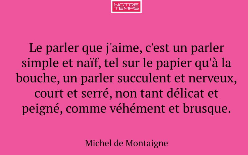 Le parler que j'aime, c'est un parler simple et naïf, tel sur le papier qu'à la bouche, un parler succulent et nerveux, court et serré, non tant délicat et peigné, comme véhément et brusque.