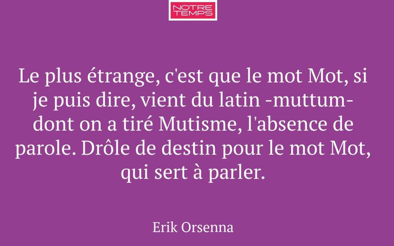 Le plus étrange, c'est que le mot Mot, si je puis dire, vient du latin -muttum- dont on a tiré Mutisme, l'absence de parole. Drôle de destin pour le mot Mot, qui sert à parler.