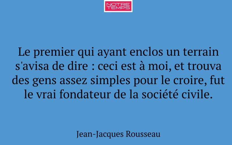 Le premier qui ayant enclos un terrain s'avisa de dire : ceci est à moi, et trouva des gens assez simples pour le croire, fut le vrai fondateur de la société civile.