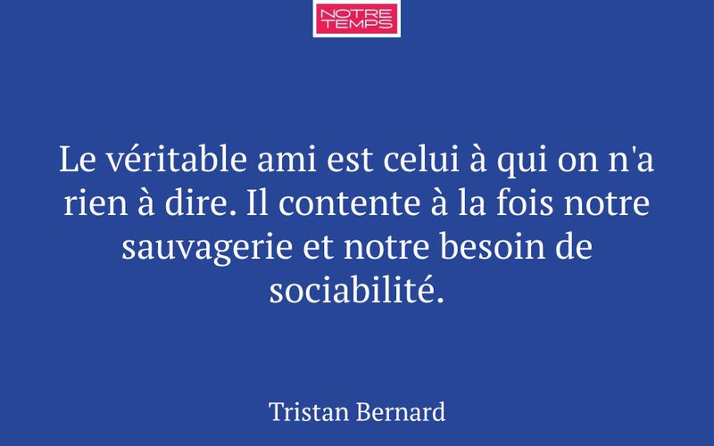 Le véritable ami est celui à qui on n'a rien à dire. Il contente à la fois notre sauvagerie et notre besoin de sociabilité.