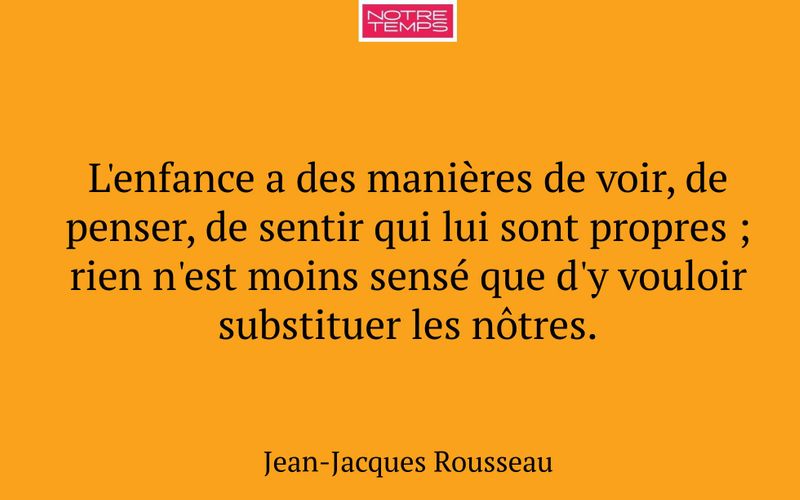 L'enfance a des manières de voir, de penser, de sentir qui lui sont propres ; rien n'est moins sensé que d'y vouloir substituer les nôtres.