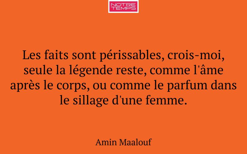Les faits sont périssables, crois-moi, seule la légende reste, comme l'âme après le corps, ou comme le parfum dans le sillage d'une femme.