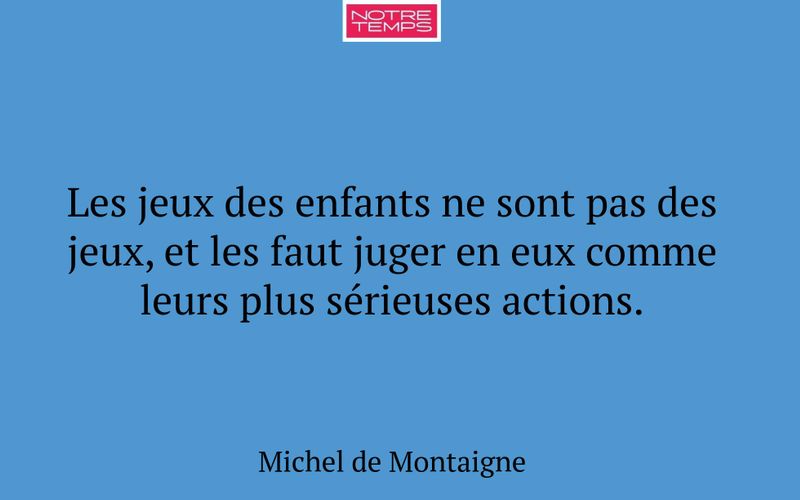 Les jeux des enfants ne sont pas des jeux, et les faut juger en eux comme leurs plus sérieuses actions.