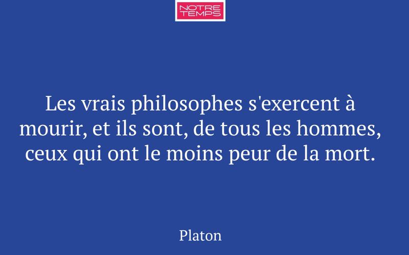 Les vrais philosophes s'exercent à mourir, et ils sont, de tous les hommes, ceux qui ont le moins peur de la mort.