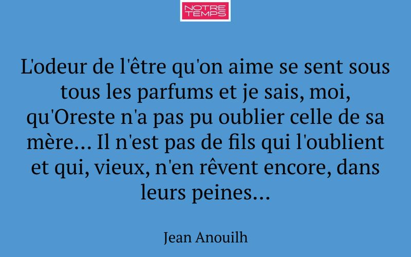 L'odeur de l'être qu'on aime se sent sous tous les parfums et je sais, moi, qu'Oreste n'a pas pu oublier celle de sa mère... Il n'est pas de fils qui l'oublient et qui, vieux, n'en rêvent encore, dans leurs peines...