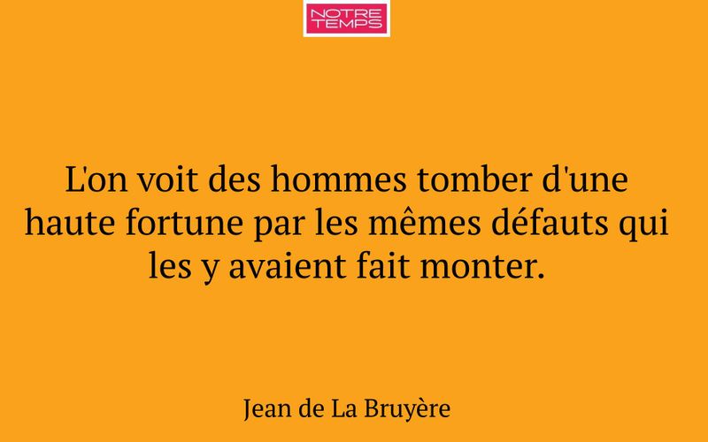 L'on voit des hommes tomber d'une haute fortune par les mêmes défauts qui les y avaient fait monter.