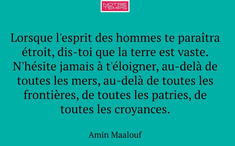 Lorsque l'esprit des hommes te paraîtra étroit, dis-toi que la terre est vaste. N'hésite jamais à t'éloigner, au-delà de toutes les mers, au-delà de toutes les frontières, de toutes les patries, de toutes les croyances.