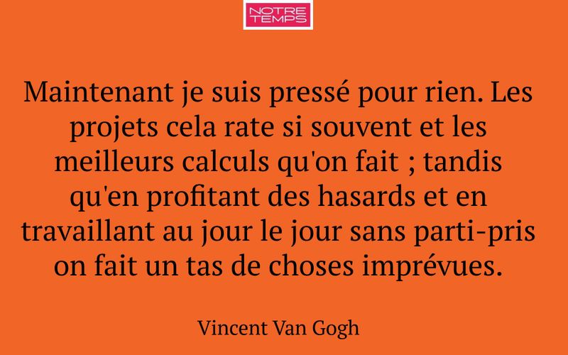 Maintenant je suis pressé pour rien. Les projets cela rate si souvent et les meilleurs calculs qu'on fait ; tandis qu'en profitant des hasards et en travaillant au jour le jour sans parti-pris on fait un tas de choses imprévues.