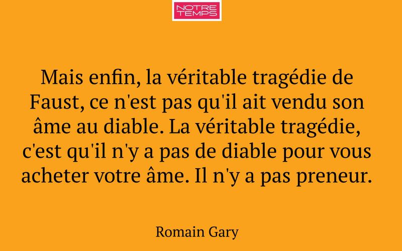 Mais enfin, la véritable tragédie de Faust, ce n'est pas qu'il ait vendu son âme au diable. La véritable tragédie, c'est qu'il n'y a pas de diable pour vous acheter votre âme. Il n'y a pas preneur.