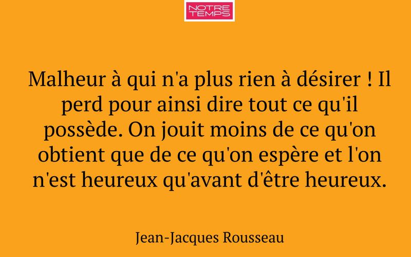 Malheur à qui n'a plus rien à désirer ! Il perd pour ainsi dire tout ce qu'il possède. On jouit moins de ce qu'on obtient que de ce qu'on espère et l'on n'est heureux qu'avant d'être heureux.
