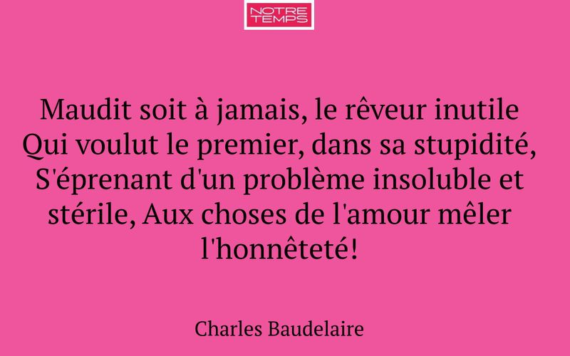 Maudit soit à jamais, le rêveur inutile Qui voulut le premier, dans sa stupidité, S'éprenant d'un problème insoluble et stérile, Aux choses de l'amour mêler l'honnêteté!
