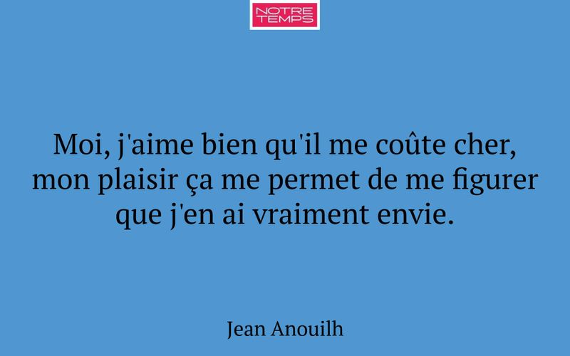 Moi, j'aime bien qu'il me coûte cher, mon plaisir ça me permet de me figurer que j'en ai vraiment envie.