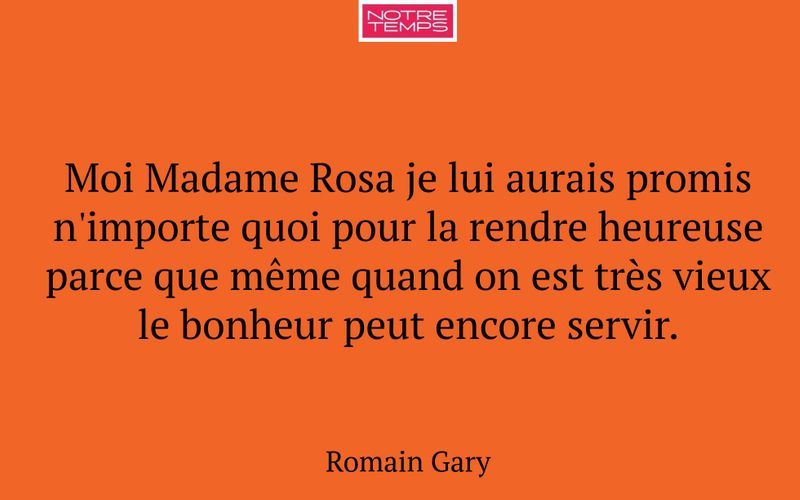 Moi Madame Rosa je lui aurais promis n'importe quoi pour la rendre heureuse parce que même quand on est très vieux le bonheur peut encore servir.
