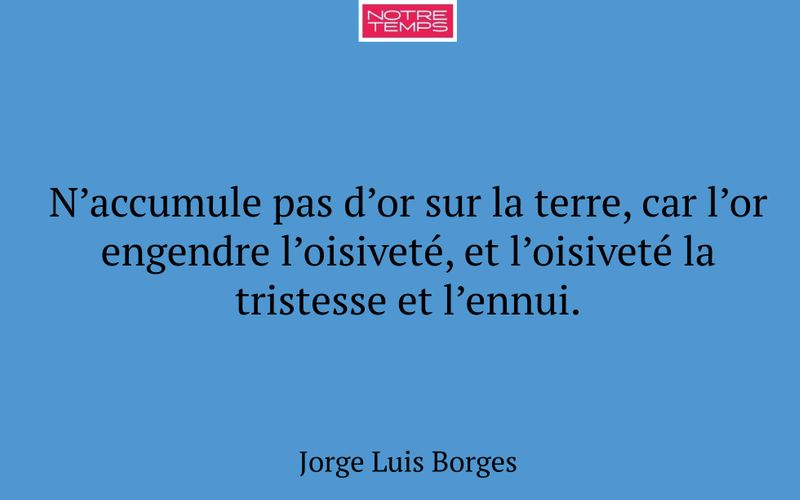 N’accumule pas d’or sur la terre, car l’or engendre l’oisiveté, et l’oisiveté la tristesse et l’ennui.