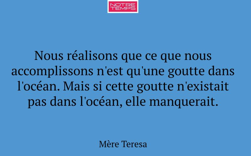 Nous réalisons que ce que nous accomplissons n'est qu'une goutte dans l'océan. Mais si cette goutte n'existait pas dans l'océan, elle manquerait.