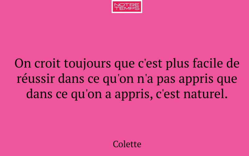 On croit toujours que c'est plus facile de réussir dans ce qu'on n'a pas appris que dans ce qu'on a appris, c'est naturel.