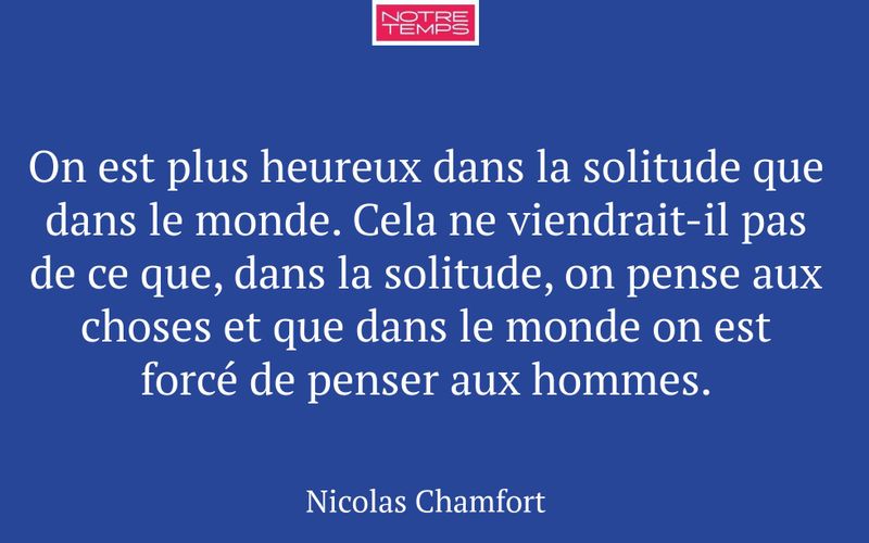 On est plus heureux dans la solitude que dans le monde. Cela ne viendrait-il pas de ce que, dans la solitude, on pense aux choses et que dans le monde on est forcé de penser aux hommes.
