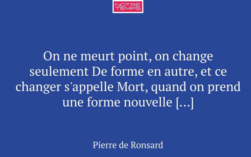 On ne meurt point, on change seulement De forme en autre, et ce changer s'appelle Mort, quand on prend une forme nouvelle […]