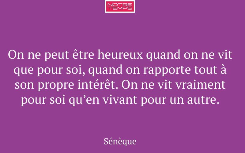 On ne peut être heureux quand on ne vit que pour soi, quand on rapporte tout à son propre intérêt. On ne vit vraiment pour soi qu’en vivant pour un autre.