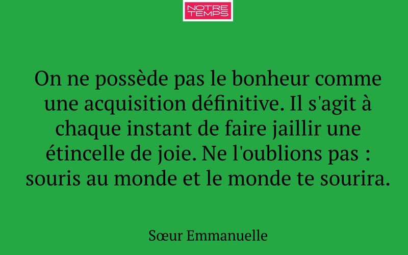 On ne possède pas le bonheur comme une acquisition définitive. Il s'agit à chaque instant de faire jaillir une étincelle de joie. Ne l'oublions pas : souris au monde et le monde te sourira.
