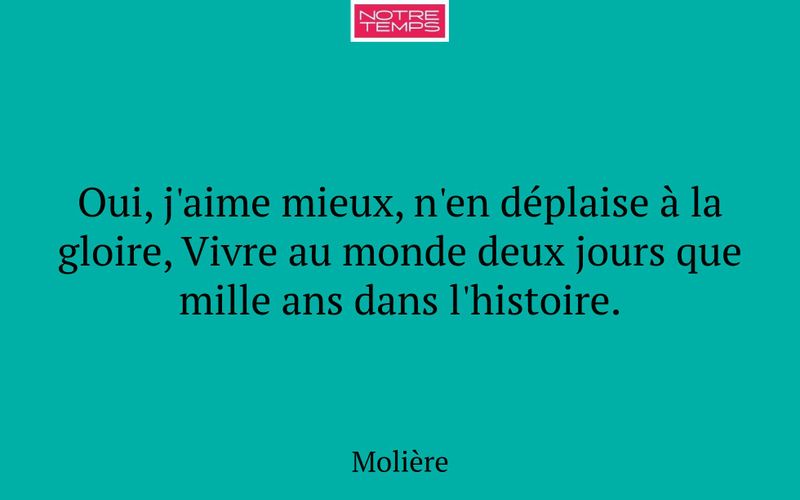Oui, j'aime mieux, n'en déplaise à la gloire, Vivre au monde deux jours que mille ans dans l'histoire.