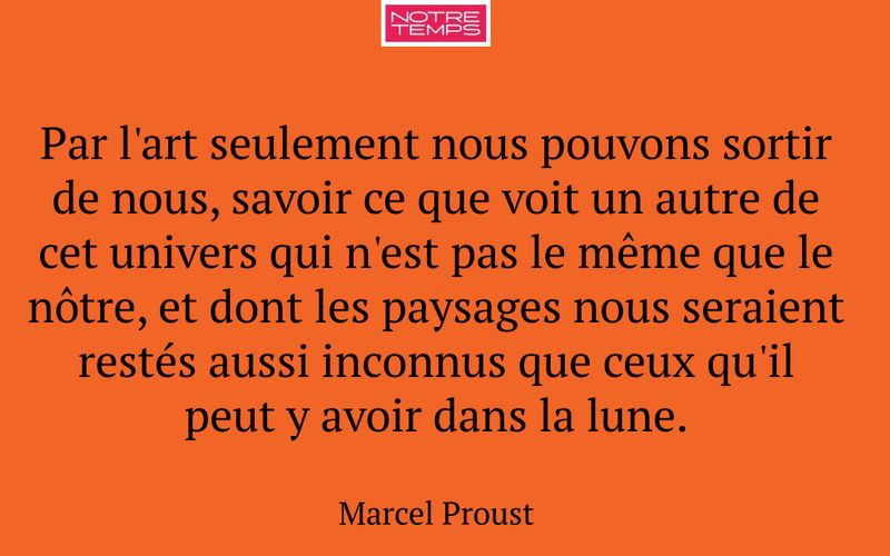 Par l'art seulement nous pouvons sortir de nous, savoir ce que voit un autre de cet univers qui n'est pas le même que le nôtre, et dont les paysages nous seraient restés aussi inconnus que ceux qu'il peut y avoir dans la lune.