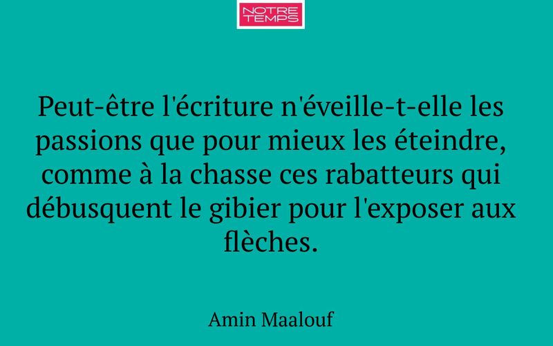 Peut-être l'écriture n'éveille-t-elle les passions que pour mieux les éteindre, comme à la chasse ces rabatteurs qui débusquent le gibier pour l'exposer aux flèches.
