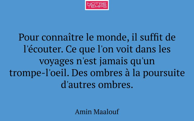 Pour connaître le monde, il suffit de l'écouter. Ce que l'on voit dans les voyages n'est jamais qu'un trompe-l'oeil. Des ombres à la poursuite d'autres ombres.