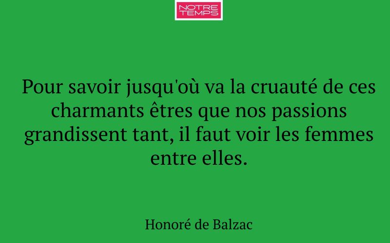 Pour savoir jusqu'où va la cruauté de ces charmants êtres que nos passions grandissent tant, il faut voir les femmes entre elles.