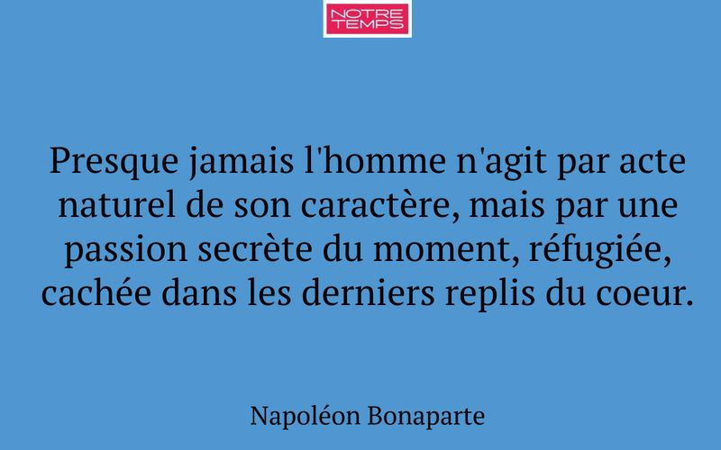 Presque jamais l'homme n'agit par acte naturel de son caractère, mais par une passion secrète du moment, réfugiée, cachée dans les derniers replis du coeur.