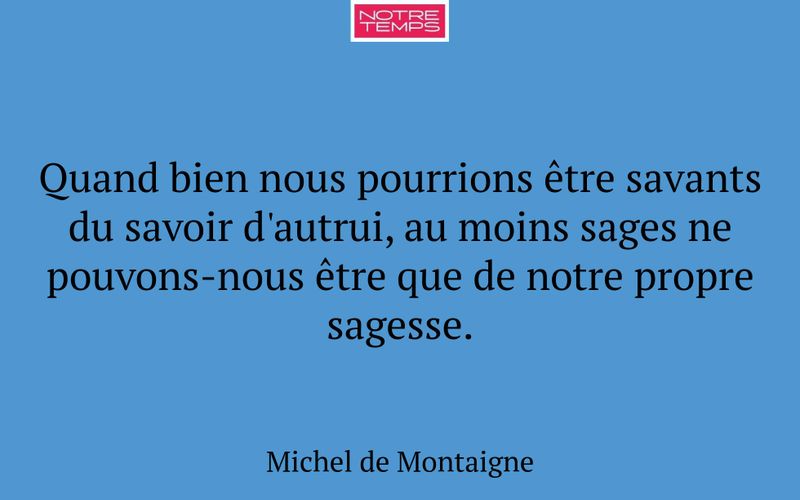 Quand bien nous pourrions être savants du savoir d'autrui, au moins sages ne pouvons-nous être que de notre propre sagesse.