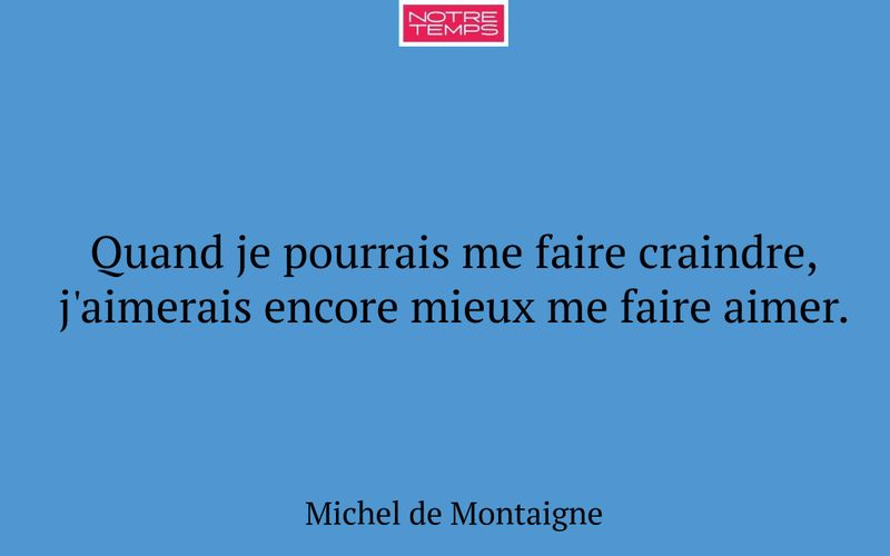 Quand je pourrais me faire craindre, j'aimerais encore mieux me faire aimer.