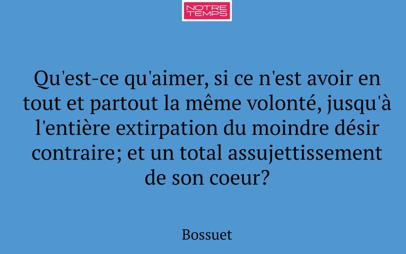 Qu'est-ce qu'aimer, si ce n'est avoir en tout et partout la même volonté, jusqu'à l'entière extirpation du moindre désir contraire; et un total assujettissement de son coeur?