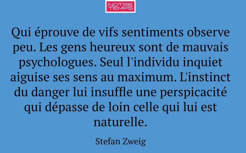 Qui éprouve de vifs sentiments observe peu. Les gens heureux sont de mauvais psychologues. Seul l'individu inquiet aiguise ses sens au maximum. L'instinct du danger lui insuffle une perspicacité qui dépasse de loin celle qui lui est naturelle.
