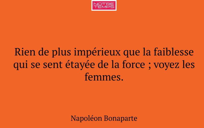 Rien de plus impérieux que la faiblesse qui se sent étayée de la force ; voyez les femmes.