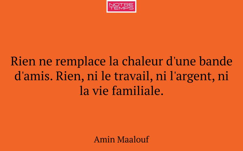 Rien ne remplace la chaleur d'une bande d'amis. Rien, ni le travail, ni l'argent, ni la vie familiale.
