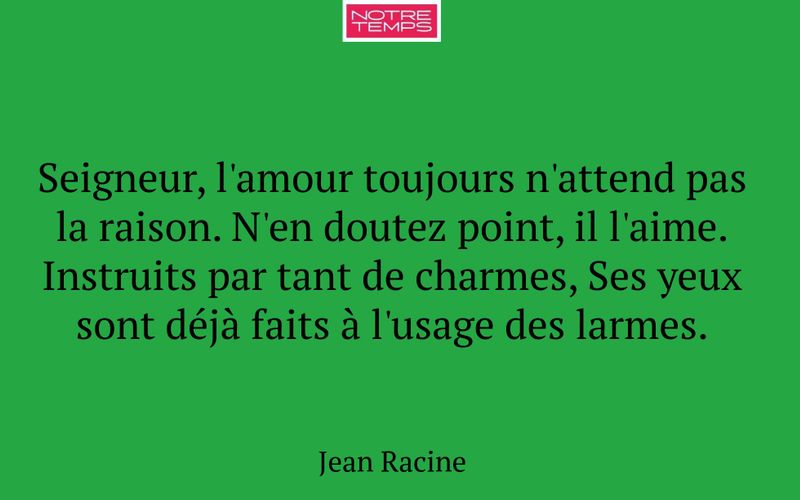 Seigneur, l'amour toujours n'attend pas la raison. N'en doutez point, il l'aime. Instruits par tant de charmes, Ses yeux sont déjà faits à l'usage des larmes.