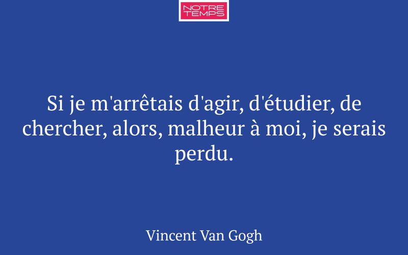 Si je m'arrêtais d'agir, d'étudier, de chercher, alors, malheur à moi, je serais perdu.