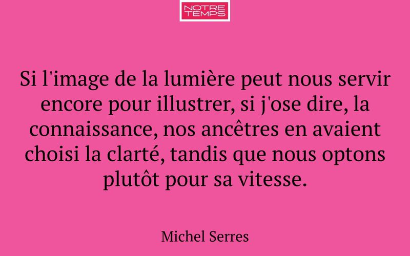 Si l'image de la lumière peut nous servir encore pour illustrer, si j'ose dire, la connaissance, nos ancêtres en avaient choisi la clarté, tandis que nous optons plutôt pour sa vitesse.