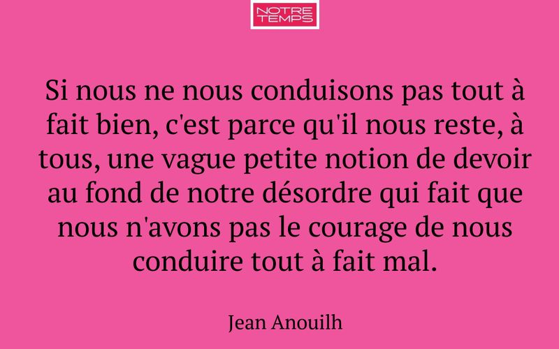 Si nous ne nous conduisons pas tout à fait bien, c'est parce qu'il nous reste, à tous, une vague petite notion de devoir au fond de notre désordre qui fait que nous n'avons pas le courage de nous conduire tout à fait mal.