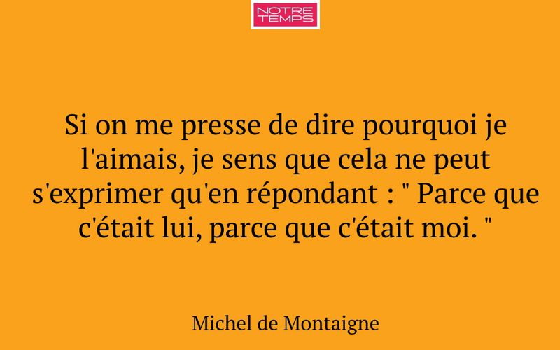 Si on me presse de dire pourquoi je l'aimais, je sens que cela ne peut s'exprimer qu'en répondant : " Parce que c'était lui, parce que c'était moi. "