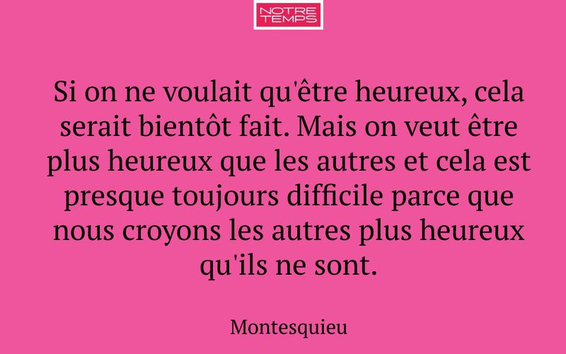 Si on ne voulait qu'être heureux, cela serait bientôt fait. Mais on veut être plus heureux que les autres et cela est presque toujours difficile parce que nous croyons les autres plus heureux qu'ils ne sont.