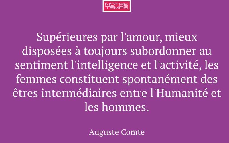 Supérieures par l'amour, mieux disposées à toujours subordonner au sentiment l'intelligence et l'activité, les femmes constituent spontanément des êtres intermédiaires entre l'Humanité et les hommes.