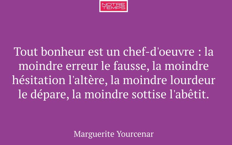 Tout bonheur est un chef-d'oeuvre : la moindre erreur le fausse, la moindre hésitation l'altère, la moindre lourdeur le dépare, la moindre sottise l'abêtit.